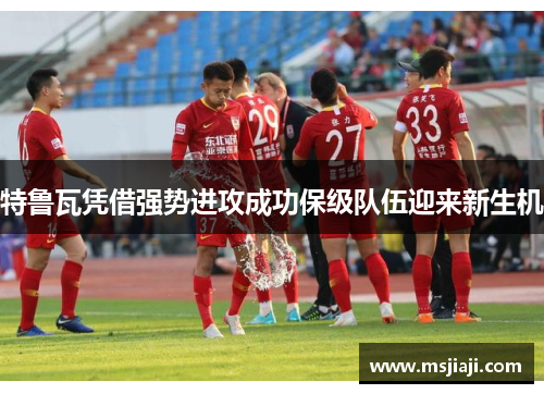特鲁瓦凭借强势进攻成功保级队伍迎来新生机